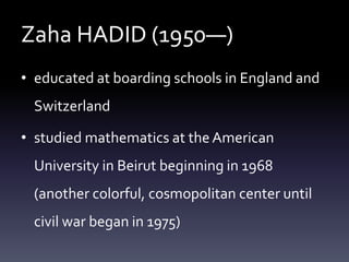 Zaha HADID (1950—)
• educated at boarding schools in England and
Switzerland
• studied mathematics at the American
University in Beirut beginning in 1968
(another colorful, cosmopolitan center until
civil war began in 1975)
 