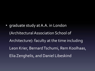 • graduate study at A.A. in London
(ArchitecturalAssociation School of
Architecture): faculty at the time including
Leon Krier, BernardTschumi, Rem Koolhaas,
Elia Zenghelis, and Daniel Libeskind
 