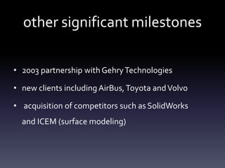 other significant milestones
• 2003 partnership withGehryTechnologies
• new clients including AirBus,Toyota andVolvo
• acquisition of competitors such as SolidWorks
and ICEM (surface modeling)
 