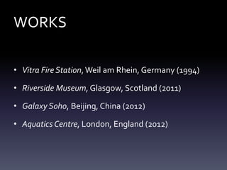 WORKS
• Vitra Fire Station,Weil am Rhein, Germany (1994)
• Riverside Museum, Glasgow, Scotland (2011)
• Galaxy Soho, Beijing, China (2012)
• Aquatics Centre, London, England (2012)
 