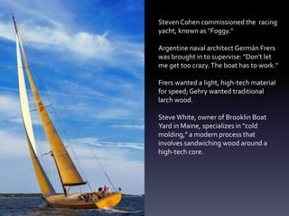 Steven Cohen commissioned the racing
yacht, known as "Foggy."
Argentine naval architect Germán Frers
was brought in to supervise: "Don't let
me get too crazy.The boat has to work."
Frers wanted a light, high-tech material
for speed; Gehry wanted traditional
larch wood.
Steve White, owner of Brooklin Boat
Yard in Maine, specializes in "cold
molding," a modern process that
involves sandwiching wood around a
high-tech core.
 