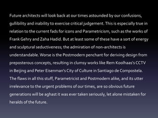 Future architects will look back at our times astounded by our confusions,
gullibility and inability to exercise critical judgement.This is especially true in
relation to the current fads for icons and Parametricism, such as the works of
Frank Gehry and Zaha Hadid. But at least some of these have a sort of energy
and sculptural seductiveness; the admiration of non-architects is
understandable.Worse is the Postmodern penchant for deriving design from
preposterous concepts, resulting in clumsy works like Rem Koolhaas's CCTV
in Beijing and Peter Eisenman's City of Culture in Santiago de Compostela.
The flaws in all this stuff, Parametricist and Postmodern alike, and its utter
irrelevance to the urgent problems of our times, are so obvious future
generations will be aghast it was ever taken seriously, let alone mistaken for
heralds of the future.
 