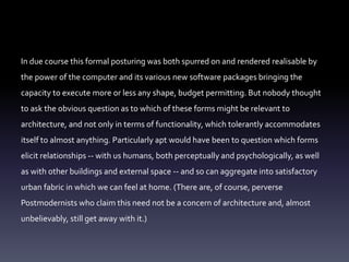 In due course this formal posturing was both spurred on and rendered realisable by
the power of the computer and its various new software packages bringing the
capacity to execute more or less any shape, budget permitting. But nobody thought
to ask the obvious question as to which of these forms might be relevant to
architecture, and not only in terms of functionality, which tolerantly accommodates
itself to almost anything. Particularly apt would have been to question which forms
elicit relationships -- with us humans, both perceptually and psychologically, as well
as with other buildings and external space -- and so can aggregate into satisfactory
urban fabric in which we can feel at home. (There are, of course, perverse
Postmodernists who claim this need not be a concern of architecture and, almost
unbelievably, still get away with it.)
 