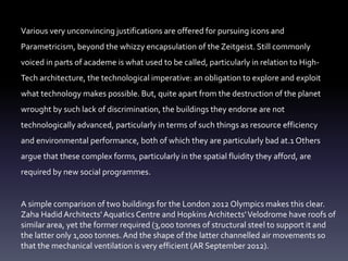 Various very unconvincing justifications are offered for pursuing icons and
Parametricism, beyond the whizzy encapsulation of the Zeitgeist. Still commonly
voiced in parts of academe is what used to be called, particularly in relation to High-
Tech architecture, the technological imperative: an obligation to explore and exploit
what technology makes possible. But, quite apart from the destruction of the planet
wrought by such lack of discrimination, the buildings they endorse are not
technologically advanced, particularly in terms of such things as resource efficiency
and environmental performance, both of which they are particularly bad at.1 Others
argue that these complex forms, particularly in the spatial fluidity they afford, are
required by new social programmes.
A simple comparison of two buildings for the London 2012 Olympics makes this clear.
Zaha Hadid Architects'Aquatics Centre and HopkinsArchitects'Velodrome have roofs of
similar area, yet the former required (3,000 tonnes of structural steel to support it and
the latter only 1,000 tonnes. And the shape of the latter channelled air movements so
that the mechanical ventilation is very efficient (AR September 2012).
 