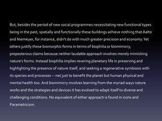 But, besides the period of new social programmes necessitating new functional types
being in the past, spatially and functionally these buildings achieve nothing that Aalto
and Niemeyer, for instance, didn't do with much greater precision and economy.Yet
others justify these biomorphic forms in terms of biophilia or biomimicry,
preposterous claims because neither laudable approach involves merely mimicking
nature's forms. Instead biophilia implies revering planetary life in preserving and
highlighting the presence of nature itself, and seeking a regenerative symbiosis with
its species and processes -- not just to benefit the planet but human physical and
mental health too. And biomimicry involves learning from the myriad ways nature
works and the strategies and devices it has evolved to adapt itself to diverse and
challenging conditions. No equivalent of either approach is found in icons and
Parametricism.
 