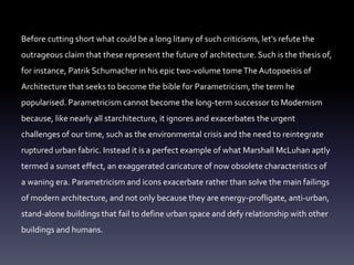 Before cutting short what could be a long litany of such criticisms, let's refute the
outrageous claim that these represent the future of architecture. Such is the thesis of,
for instance, Patrik Schumacher in his epic two-volume tomeThe Autopoeisis of
Architecture that seeks to become the bible for Parametricism, the term he
popularised. Parametricism cannot become the long-term successor to Modernism
because, like nearly all starchitecture, it ignores and exacerbates the urgent
challenges of our time, such as the environmental crisis and the need to reintegrate
ruptured urban fabric. Instead it is a perfect example of what Marshall McLuhan aptly
termed a sunset effect, an exaggerated caricature of now obsolete characteristics of
a waning era. Parametricism and icons exacerbate rather than solve the main failings
of modern architecture, and not only because they are energy-profligate, anti-urban,
stand-alone buildings that fail to define urban space and defy relationship with other
buildings and humans.
 