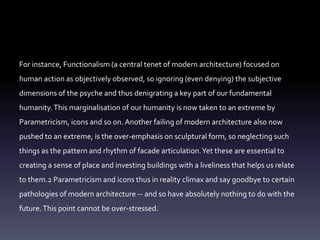 For instance, Functionalism (a central tenet of modern architecture) focused on
human action as objectively observed, so ignoring (even denying) the subjective
dimensions of the psyche and thus denigrating a key part of our fundamental
humanity.This marginalisation of our humanity is now taken to an extreme by
Parametricism, icons and so on. Another failing of modern architecture also now
pushed to an extreme, is the over-emphasis on sculptural form, so neglecting such
things as the pattern and rhythm of facade articulation.Yet these are essential to
creating a sense of place and investing buildings with a liveliness that helps us relate
to them.2 Parametricism and icons thus in reality climax and say goodbye to certain
pathologies of modern architecture -- and so have absolutely nothing to do with the
future.This point cannot be over-stressed.
 