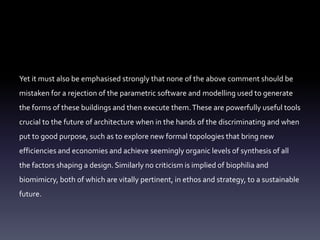 Yet it must also be emphasised strongly that none of the above comment should be
mistaken for a rejection of the parametric software and modelling used to generate
the forms of these buildings and then execute them.These are powerfully useful tools
crucial to the future of architecture when in the hands of the discriminating and when
put to good purpose, such as to explore new formal topologies that bring new
efficiencies and economies and achieve seemingly organic levels of synthesis of all
the factors shaping a design. Similarly no criticism is implied of biophilia and
biomimicry, both of which are vitally pertinent, in ethos and strategy, to a sustainable
future.
 