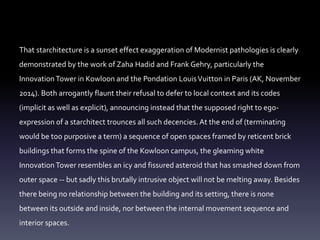That starchitecture is a sunset effect exaggeration of Modernist pathologies is clearly
demonstrated by the work of Zaha Hadid and Frank Gehry, particularly the
InnovationTower in Kowloon and the Pondation LouisVuitton in Paris (AK, November
2014). Both arrogantly flaunt their refusal to defer to local context and its codes
(implicit as well as explicit), announcing instead that the supposed right to ego-
expression of a starchitect trounces all such decencies. At the end of (terminating
would be too purposive a term) a sequence of open spaces framed by reticent brick
buildings that forms the spine of the Kowloon campus, the gleaming white
InnovationTower resembles an icy and fissured asteroid that has smashed down from
outer space -- but sadly this brutally intrusive object will not be melting away. Besides
there being no relationship between the building and its setting, there is none
between its outside and inside, nor between the internal movement sequence and
interior spaces.
 