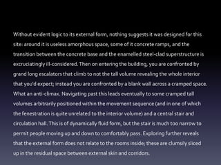 Without evident logic to its external form, nothing suggests it was designed for this
site: around it is useless amorphous space, some of it concrete ramps, and the
transition between the concrete base and the enamelled steel-clad superstructure is
excruciatingly ill-considered.Then on entering the building, you are confronted by
grand long escalators that climb to not the tall volume revealing the whole interior
that you'd expect; instead you are confronted by a blank wall across a cramped space.
What an anti-climax. Navigating past this leads eventually to some cramped tall
volumes arbitrarily positioned within the movement sequence (and in one of which
the fenestration is quite unrelated to the interior volume) and a central stair and
circulation hall.This is of dynamically fluid form, but the stair is much too narrow to
permit people moving up and down to comfortably pass. Exploring further reveals
that the external form does not relate to the rooms inside; these are clumsily sliced
up in the residual space between external skin and corridors.
 