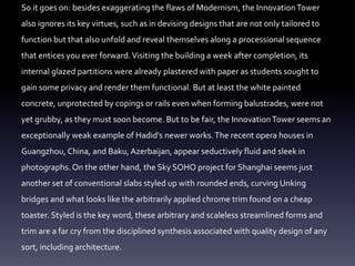 So it goes on: besides exaggerating the flaws of Modernism, the InnovationTower
also ignores its key virtues, such as in devising designs that are not only tailored to
function but that also unfold and reveal themselves along a processional sequence
that entices you ever forward.Visiting the building a week after completion, its
internal glazed partitions were already plastered with paper as students sought to
gain some privacy and render them functional. But at least the white painted
concrete, unprotected by copings or rails even when forming balustrades, were not
yet grubby, as they must soon become. But to be fair, the InnovationTower seems an
exceptionally weak example of Hadid's newer works.The recent opera houses in
Guangzhou, China, and Baku, Azerbaijan, appear seductively fluid and sleek in
photographs. On the other hand, the Sky SOHO project for Shanghai seems just
another set of conventional slabs styled up with rounded ends, curving Unking
bridges and what looks like the arbitrarily applied chrome trim found on a cheap
toaster. Styled is the key word, these arbitrary and scaleless streamlined forms and
trim are a far cry from the disciplined synthesis associated with quality design of any
sort, including architecture.
 