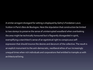 A similar arrogant disregard for setting is displayed by Gehry's Fondation Louis
Vuitton in Paris's Bois de Boulogne. Here the stipulation that construction be limited
to two storeys to preserve the sense of uninterrupted woodland when overlooking
the area might be technically honoured but is flagrantly disregarded in spirit,
exemplifying a starchitect's sense of an egotistical right to conspicuous self-
expression that should trounce the desires and decorum of the collective.The result is
an explicit monument to the anti-democratic, neoliberal ethos of our increasingly
unequal times when rich individuals and corporations feel entitled to trample us with
architectural bring.
 