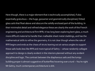 Here though, there is a major element that is technically accomplished, if also
essentially gratuitous -- the huge, gossamer and geometrically disciplined, fritted
glass sails that float above and obscure the solidly enclosed part of the building. In
their minimalist detail and refined elegance these are clearly the work of the French
engineering and architectural firm RFR; it has long been exploring bent glass, a much
more difficult material to handle than malleable sheet metal claddings, and has the
mathematical skills to refine the geometry. It is not clear though where the role of
RFR begins and ends as the chaos of struts leaning out at various angles to support
these sails looks less like RFR and more typical of Gehry -- whose randomly collagist
approach to design is clearly evident in the interiors planned without any evident
discipline and logic.The contrast between the diaphanous sails and the lumpy
building proper is almost suggestive of butterflies hovering over a turd --You're right
Mr Gehry, much contemporary architecture is shit.
 