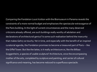 Comparing the Fondation LouisVuitton with the Biomuseum in Panama reveals the
constraints of a more normal budget and emphasises the spectacular extravagance of
the Paris building. In the light of current circumstances and the many deserved
criticisms already offered, are such buildings really worthy of adulation and
declarations of architectural genius? Is some such realisation behind the insecurity
that makes Gehry so touchy.Yet in time, and especially with the benefit of an inspired
curatorial agenda, the Fondation promises to become a treasured part of Paris -- like
the EiffelTower. But like the latter, is it really architecture or, like the Bilbao
Guggenheim, a species of usable sculpture?Architecture, once the encompassing
mother of the arts, completed by sculpture and painting, and carrier of cultural
significance and meaning, has become reduced to superfluous spectacle.
 