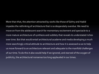 More than that, the attention attracted by works like those of Gehry and Hadid
impedes the rethinking of architecture that is so desperately overdue. We need to
move on from the adolescent search for momentary excitement and spectacle to a
more mature architecture of synthesis and subtlety that reveals its understated riches
over time. But that would entail architectural academe and media developing a much
more searchingly critical attitude to architecture and how it is assessed so as to help
us move forward to an architecture relevant and adequate to the manifold challenges
of our time.To do this it also would help if we ignored, and starved of the oxygen of
publicity, the architectural nonsense too long applauded in our times.
 