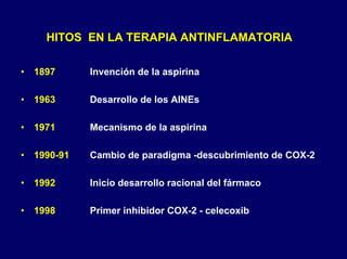 HITOSHITOS EN LA TERAPIA ANTINFLAMATORIAEN LA TERAPIA ANTINFLAMATORIA
• 1897 Invención de la aspirina
• 1963 Desarrollo de los AINEs
• 1971 Mecanismo de la aspirina
• 1990-91 Cambio de paradigma -descubrimiento de COX-2
• 1992 Inicio desarrollo racional del fármaco
• 1998 Primer inhibidor COX-2 - celecoxib
 