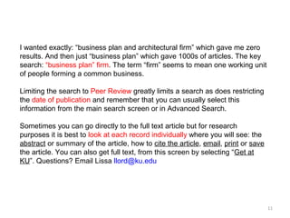 I wanted exactly: “business plan and architectural firm” which gave me zero
results. And then just “business plan” which gave 1000s of articles. The key
search: “business plan” firm. The term “firm” seems to mean one working unit
of people forming a common business.

Limiting the search to Peer Review greatly limits a search as does restricting
the date of publication and remember that you can usually select this
information from the main search screen or in Advanced Search.

Sometimes you can go directly to the full text article but for research
purposes it is best to look at each record individually where you will see: the
abstract or summary of the article, how to cite the article, email, print or save
the article. You can also get full text, from this screen by selecting “Get at
KU”. Questions? Email Lissa llord@ku.edu




                                                                                    11
 