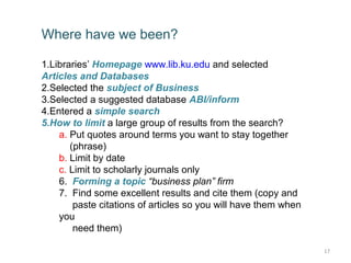 Where have we been?

1.Libraries’ Homepage www.lib.ku.edu and selected
Articles and Databases
2.Selected the subject of Business
3.Selected a suggested database ABI/inform
4.Entered a simple search
5.How to limit a large group of results from the search?
    a. Put quotes around terms you want to stay together
       (phrase)
    b. Limit by date
    c. Limit to scholarly journals only
    6. Forming a topic “business plan” firm
    7. Find some excellent results and cite them (copy and
        paste citations of articles so you will have them when
    you
        need them)

                                                                 17
 