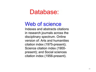 Database:
Web of science
Indexes and abstracts citations
in research journals across the
disciplinary spectrum. Online
version of: Arts and humanities
citation index (1975-present);
Science citation index (1900-
present); and Social sciences
citation index (1956-present).


                                  18
 