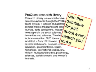ProQuest research library              Us e
Research Library is a comprehensive          this
                                     data
database available through the ProQuest
online system. It indexes and abstracts     b as e
                                    for ju
general interest magazines and scholarly
                                           st
                                   ab ou
journals, trade publications, magazines and
newspapers in the social sciences,
                                          t eve
                                  s e ar
humanities and sciences. The database            ry
                                         ch y
includes more than 3820 titles -- over 2550
                                  mak
in full text -- from 1971 forward. Topics     ou
                                       e
covered include arts, business, children,
education, general interest, health,
humanities, international studies, law,
military, multicultural studies, psychology,
sciences, social sciences, and women's
interests.



                                                      25
 