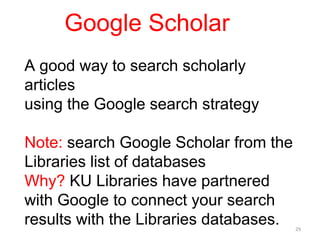 Google Scholar
A good way to search scholarly
articles
using the Google search strategy

Note: search Google Scholar from the
Libraries list of databases
Why? KU Libraries have partnered
with Google to connect your search
results with the Libraries databases.   29
 