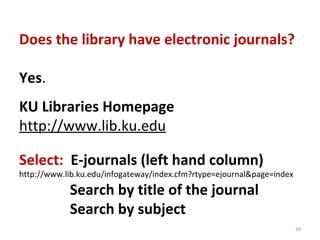 Does the library have electronic journals?

Yes.
KU Libraries Homepage
http://www.lib.ku.edu

Select: E-journals (left hand column)
http://www.lib.ku.edu/infogateway/index.cfm?rtype=ejournal&page=index

            Search by title of the journal
            Search by subject
                                                                        39
 