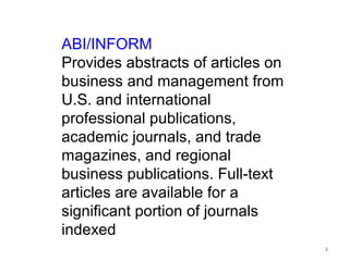 ABI/INFORM
Provides abstracts of articles on
business and management from
U.S. and international
professional publications,
academic journals, and trade
magazines, and regional
business publications. Full-text
articles are available for a
significant portion of journals
indexed
                                    8
 