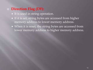  Direction Flag (DF):
 It is used in string operation.
 If it is set, string bytes are accessed from higher
memory address to lower memory address.
 When it is reset, the string bytes are accessed from
lower memory address to higher memory address.
16
 