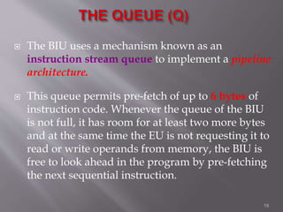  The BIU uses a mechanism known as an
instruction stream queue to implement a pipeline
architecture.
 This queue permits pre-fetch of up to 6 bytes of
instruction code. Whenever the queue of the BIU
is not full, it has room for at least two more bytes
and at the same time the EU is not requesting it to
read or write operands from memory, the BIU is
free to look ahead in the program by pre-fetching
the next sequential instruction.
19
 