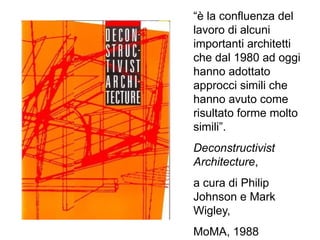 “è la confluenza del
lavoro di alcuni
importanti architetti
che dal 1980 ad oggi
hanno adottato
approcci simili che
hanno avuto come
risultato forme molto
simili”.
Deconstructivist
Architecture,
a cura di Philip
Johnson e Mark
Wigley,
MoMA, 1988
 