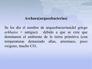 Archaea(arqueobacterias)
Se les dio el nombre de arqueobacterias(del griego
arkhaios = antiguo). debido a que se cree que
dominaron el ambiente de la tierra primitiva (con
temperaturas demasiado altas, amoniaco, poco
oxigeno, mucho CO2.
 