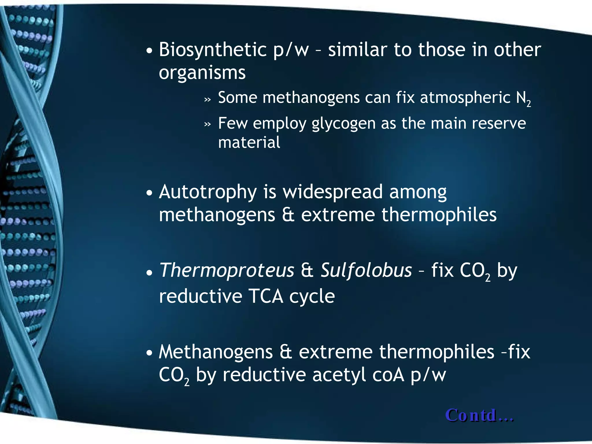 Biosynthetic p/w – similar to those in other organisms Some methanogens can fix atmospheric N 2 Few employ glycogen as the main reserve material Autotrophy is widespread among methanogens & extreme thermophiles Thermoproteus  &  Sulfolobus  – fix CO 2  by reductive TCA cycle  Methanogens & extreme thermophiles –fix CO 2  by reductive acetyl coA p/w Contd… 