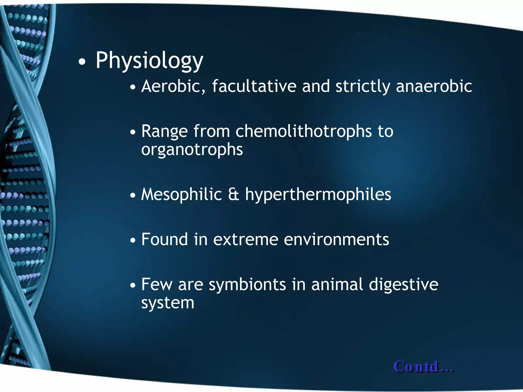 Physiology Aerobic, facultative and strictly anaerobic Range from chemolithotrophs to organotrophs Mesophilic & hyperthermophiles Found in extreme environments Few are symbionts in animal digestive system Contd… 