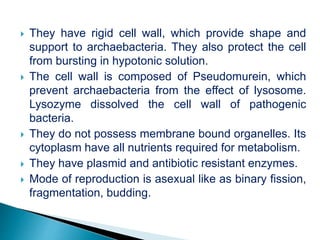  They have rigid cell wall, which provide shape and
support to archaebacteria. They also protect the cell
from bursting in hypotonic solution.
 The cell wall is composed of Pseudomurein, which
prevent archaebacteria from the effect of lysosome.
Lysozyme dissolved the cell wall of pathogenic
bacteria.
 They do not possess membrane bound organelles. Its
cytoplasm have all nutrients required for metabolism.
 They have plasmid and antibiotic resistant enzymes.
 Mode of reproduction is asexual like as binary fission,
fragmentation, budding.
 