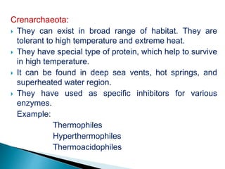 Crenarchaeota:
 They can exist in broad range of habitat. They are
tolerant to high temperature and extreme heat.
 They have special type of protein, which help to survive
in high temperature.
 It can be found in deep sea vents, hot springs, and
superheated water region.
 They have used as specific inhibitors for various
enzymes.
Example:
Thermophiles
Hyperthermophiles
Thermoacidophiles
 