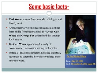 Some basic facts-
 Carl Woese was an American Microbiologist and
Biophysicist.
 Archaebacteria were not recognized as a distinct
form of life from bacteria until 1977,when Carl
Woese and George Fox determined this through
RNA studies.
 Dr. Carl Woese spearheaded a study of
evolutionary relationships among prokaryotes.
 Instead of physical characters, he relied on rRNA
sequences to determine how closely related these
microbes were.
 