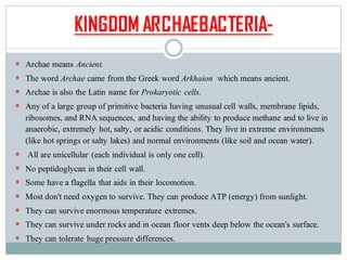 KINGDOM ARCHAEBACTERIA-
 Archae means Ancient.
 The word Archae came from the Greek word Arkhaion which means ancient.
 Archae is also the Latin name for Prokaryotic cells.
 Any of a large group of primitive bacteria having unusual cell walls, membrane lipids,
ribosomes, and RNA sequences, and having the ability to produce methane and to live in
anaerobic, extremely hot, salty, or acidic conditions. They live in extreme environments
(like hot springs or salty lakes) and normal environments (like soil and ocean water).
 All are unicellular (each individual is only one cell).
 No peptidoglycan in their cell wall.
 Some have a flagella that aids in their locomotion.
 Most don't need oxygen to survive. They can produce ATP (energy) from sunlight.
 They can survive enormous temperature extremes.
 They can survive under rocks and in ocean floor vents deep below the ocean's surface.
 They can tolerate huge pressure differences.
 