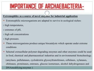 IMPORTANCE OF ARCHAEBACTERIA-
Extremophiles as a source of novel enzymes for industrial application
 Extremophilic microorganisms are adapted to survive in ecological niches:
high temperatures,
extremes of pH,
high salt concentrations
high pressure.
 These microorganisms produce unique biocatalysts which operate under extreme
conditions
 Selected extracellular-polymer-degrading enzymes and other enzymes could be used
in food, chemical and pharmaceutical industries and in environmental biotechnology.
(amylases, pullulanases, cyclodextrin glycosyltransferases, cellulases, xylanases,
chitinases, proteinases, esterases, glucose isomerases, alcohol dehydrogenases and
DNAmodifyingenzymes )
 