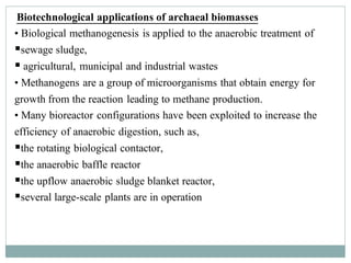 Biotechnological applications of archaeal biomasses
• Biological methanogenesis is applied to the anaerobic treatment of
▪sewage sludge,
▪ agricultural, municipal and industrial wastes
• Methanogens are a group of microorganisms that obtain energy for
growth from the reaction leading to methane production.
• Many bioreactor configurations have been exploited to increase the
efficiency of anaerobic digestion, such as,
▪the rotating biological contactor,
▪the anaerobic baffle reactor
▪the upflow anaerobic sludge blanket reactor,
▪several large-scale plants are in operation
 
