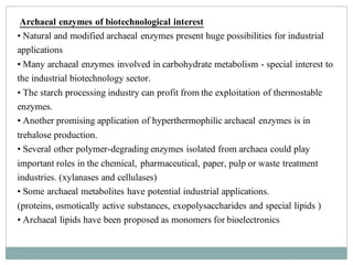 Archaeal enzymes of biotechnological interest
• Natural and modified archaeal enzymes present huge possibilities for industrial
applications
• Many archaeal enzymes involved in carbohydrate metabolism - special interest to
the industrial biotechnology sector.
• The starch processing industry can profit from the exploitation of thermostable
enzymes.
• Another promising application of hyperthermophilic archaeal enzymes is in
trehalose production.
• Several other polymer-degrading enzymes isolated from archaea could play
important roles in the chemical, pharmaceutical, paper, pulp or waste treatment
industries. (xylanases and cellulases)
• Some archaeal metabolites have potential industrial applications.
(proteins, osmotically active substances, exopolysaccharides and special lipids )
• Archaeal lipids have been proposed as monomers for bioelectronics
 