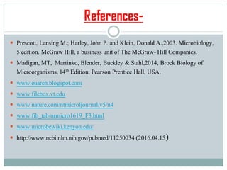 References-
 Prescott, Lansing M.; Harley, John P. and Klein, Donald A.,2003. Microbiology,
5 edition. McGraw Hill, a business unit of The McGraw- Hill Companies.
 Madigan, MT, Martinko, Blender, Buckley & Stahl,2014, Brock Biology of
Microorganisms, 14th Edition, Pearson Prentice Hall, USA.
 www.euarch.blogspot.com
 www.filebox.vt.edu
 www.nature.com/ntmicroljournal/v5/n4
 www.fib_tab/nrmicro1619_F3.html
 www.microbewiki.kenyon.edu/
 http://www.ncbi.nlm.nih.gov/pubmed/11250034 (2016.04.15)
 