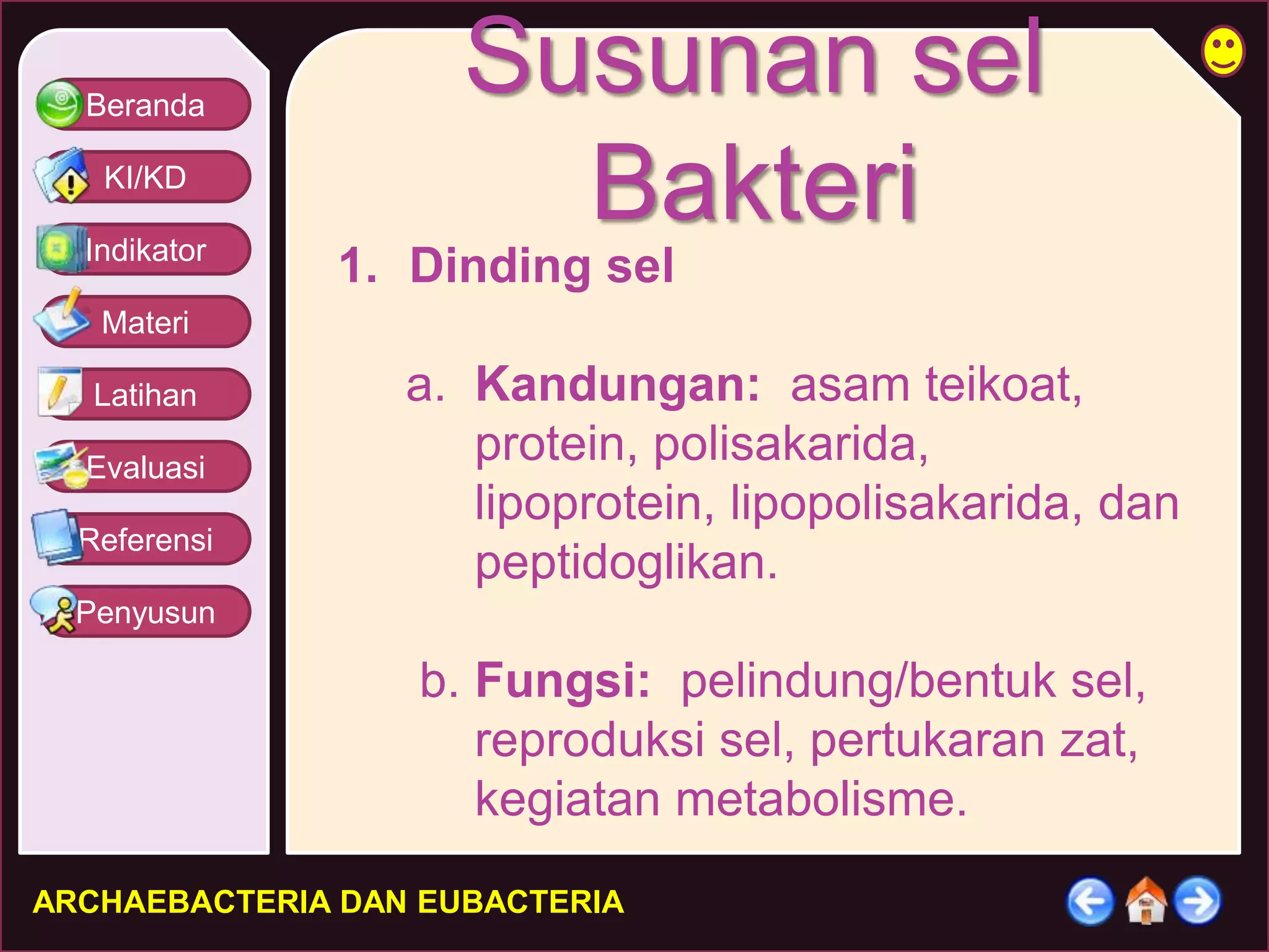 Beranda 
KI/KD 
Indikator 
Materi 
Latihan 
Evaluasi 
Referensi 
Penyusun 
Susunan sel 
Bakteri 
1. Dinding sel 
a. Kandungan: asam teikoat, 
protein, polisakarida, 
lipoprotein, lipopolisakarida, dan 
peptidoglikan. 
b. Fungsi: pelindung/bentuk sel, 
reproduksi sel, pertukaran zat, 
kegiatan metabolisme. 
ARCHAEBACTERIA DAN EUBACTERIA 
 