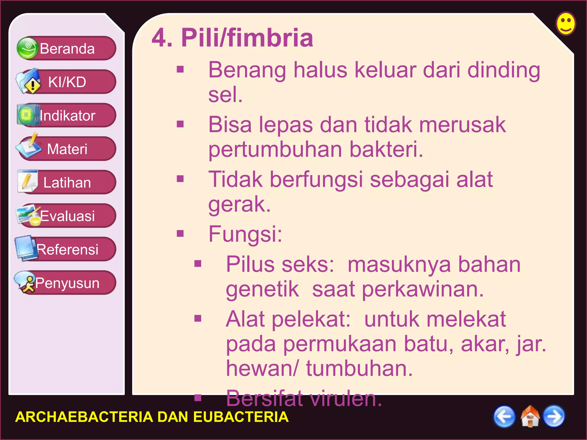 Beranda 
KI/KD 
Indikator 
Materi 
Latihan 
Evaluasi 
Referensi 
Penyusun 
4. Pili/fimbria 
 Benang halus keluar dari dinding 
sel. 
 Bisa lepas dan tidak merusak 
pertumbuhan bakteri. 
 Tidak berfungsi sebagai alat 
gerak. 
 Fungsi: 
 Pilus seks: masuknya bahan 
genetik saat perkawinan. 
 Alat pelekat: untuk melekat 
pada permukaan batu, akar, jar. 
hewan/ tumbuhan. 
 Bersifat virulen. 
ARCHAEBACTERIA DAN EUBACTERIA 
 