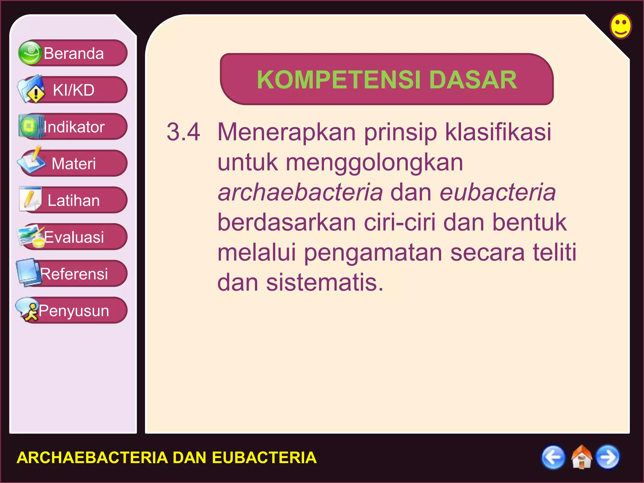 Beranda 
KI/KD 
Indikator 
Materi 
Latihan 
Evaluasi 
Referensi 
Penyusun 
KOMPETENSI DASAR 
3.4 Menerapkan prinsip klasifikasi 
untuk menggolongkan 
archaebacteria dan eubacteria 
berdasarkan ciri-ciri dan bentuk 
melalui pengamatan secara teliti 
dan sistematis. 
ARCHAEBACTERIA DAN EUBACTERIA 
 