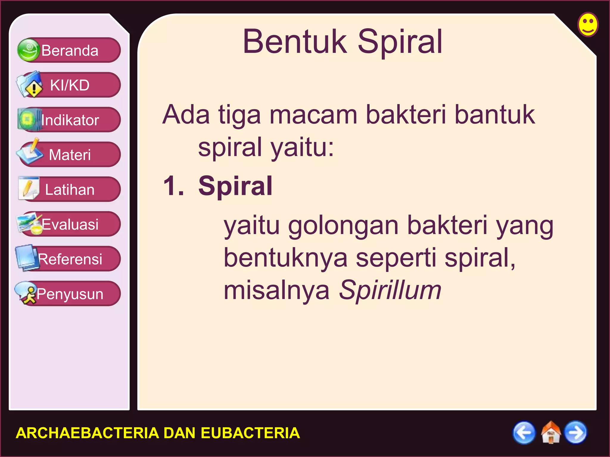 Beranda 
KI/KD 
Indikator 
Materi 
Latihan 
Evaluasi 
Referensi 
Penyusun 
Bentuk Spiral 
Ada tiga macam bakteri bantuk 
spiral yaitu: 
1. Spiral 
yaitu golongan bakteri yang 
bentuknya seperti spiral, 
misalnya Spirillum 
ARCHAEBACTERIA DAN EUBACTERIA 
 