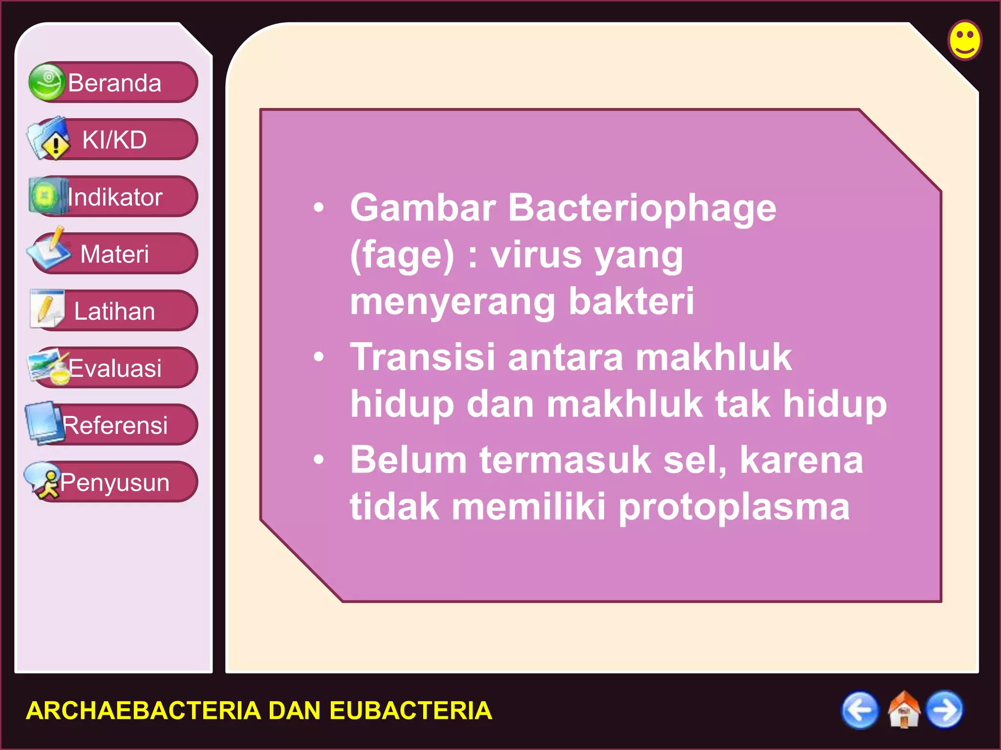 Beranda 
KI/KD 
Indikator 
Materi 
Latihan 
Evaluasi 
Referensi 
Penyusun 
• Gambar Bacteriophage 
(fage) : virus yang 
menyerang bakteri 
• Transisi antara makhluk 
hidup dan makhluk tak hidup 
• Belum termasuk sel, karena 
tidak memiliki protoplasma 
ARCHAEBACTERIA DAN EUBACTERIA 
 
