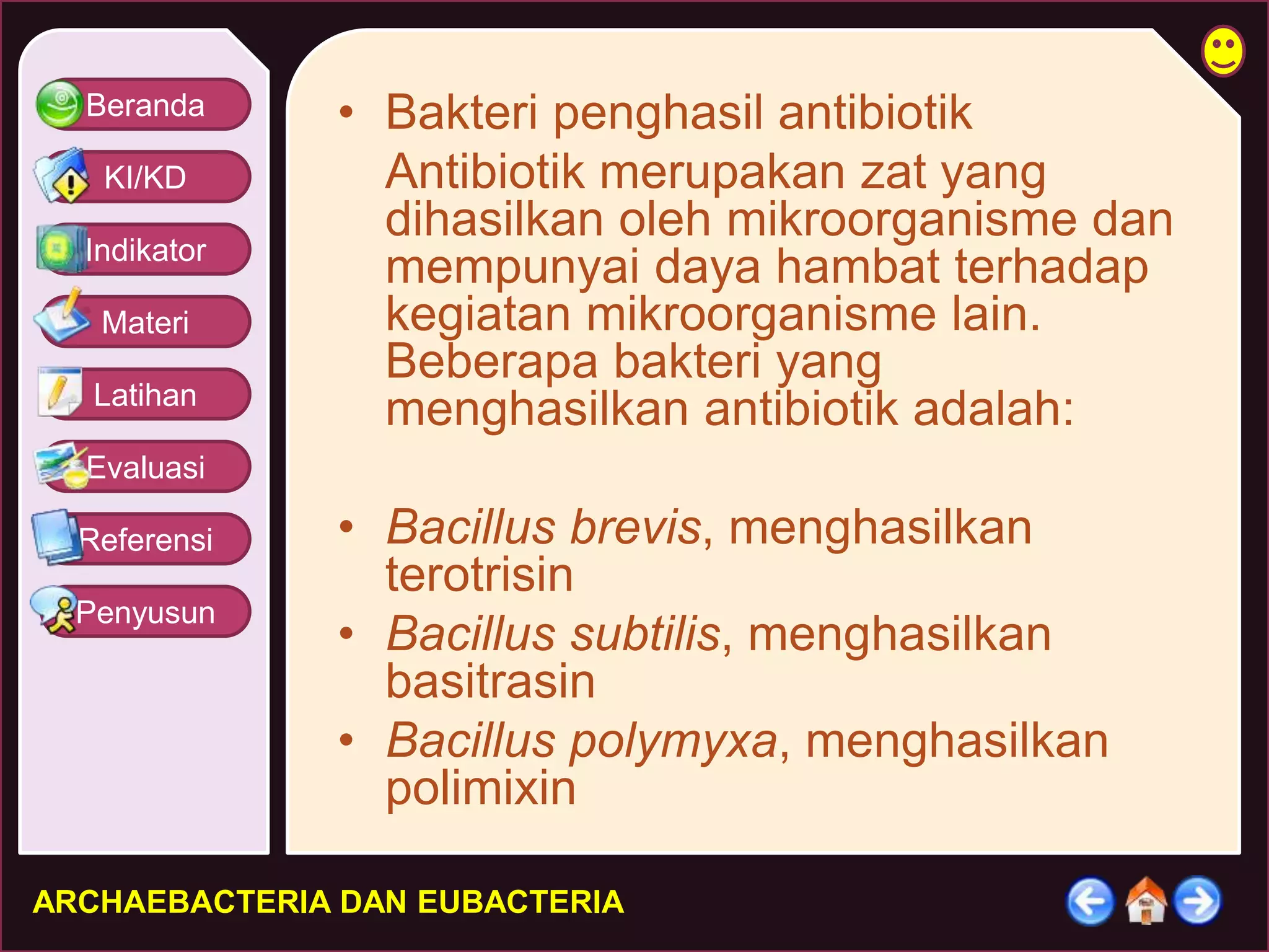 Beranda 
KI/KD 
Indikator 
Materi 
Latihan 
Evaluasi 
Referensi 
Penyusun 
• Bakteri penghasil antibiotik 
Antibiotik merupakan zat yang 
dihasilkan oleh mikroorganisme dan 
mempunyai daya hambat terhadap 
kegiatan mikroorganisme lain. 
Beberapa bakteri yang 
menghasilkan antibiotik adalah: 
• Bacillus brevis, menghasilkan 
terotrisin 
• Bacillus subtilis, menghasilkan 
basitrasin 
• Bacillus polymyxa, menghasilkan 
polimixin 
ARCHAEBACTERIA DAN EUBACTERIA 
 