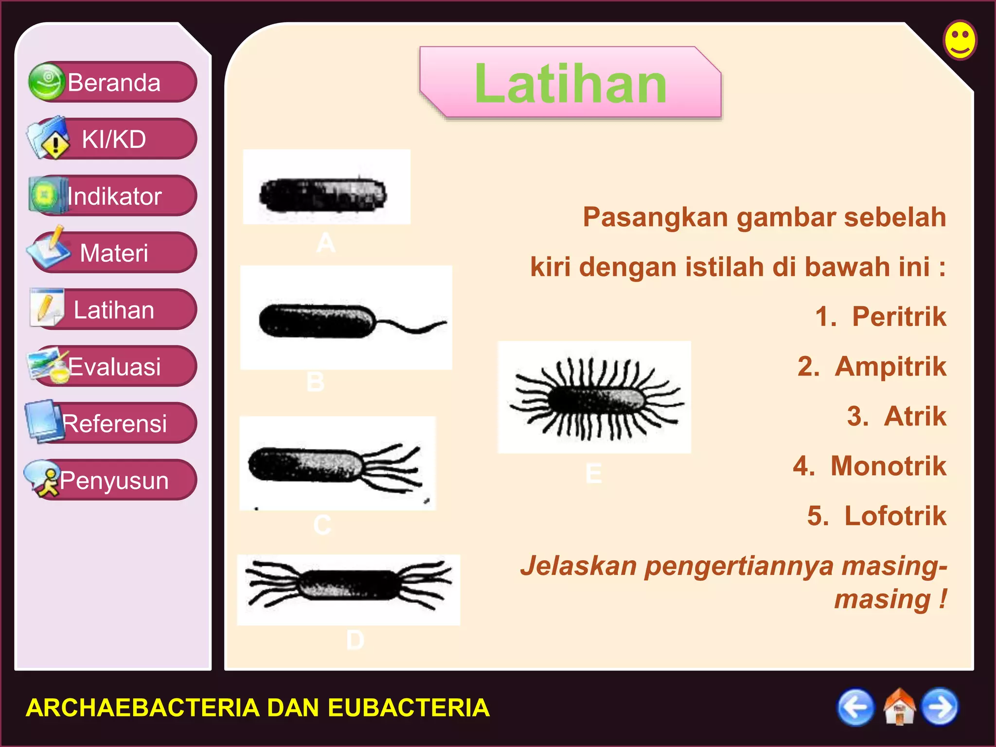 Beranda 
KI/KD 
Indikator 
Materi 
Latihan 
Evaluasi 
Referensi 
Penyusun 
Latihan 
A 
B 
D 
C 
ARCHAEBACTERIA DAN EUBACTERIA 
Pasangkan gambar sebelah 
kiri dengan istilah di bawah ini : 
1. Peritrik 
2. Ampitrik 
3. Atrik 
4. Monotrik 
5. Lofotrik 
Jelaskan pengertiannya masing-masing 
! 
E 
 