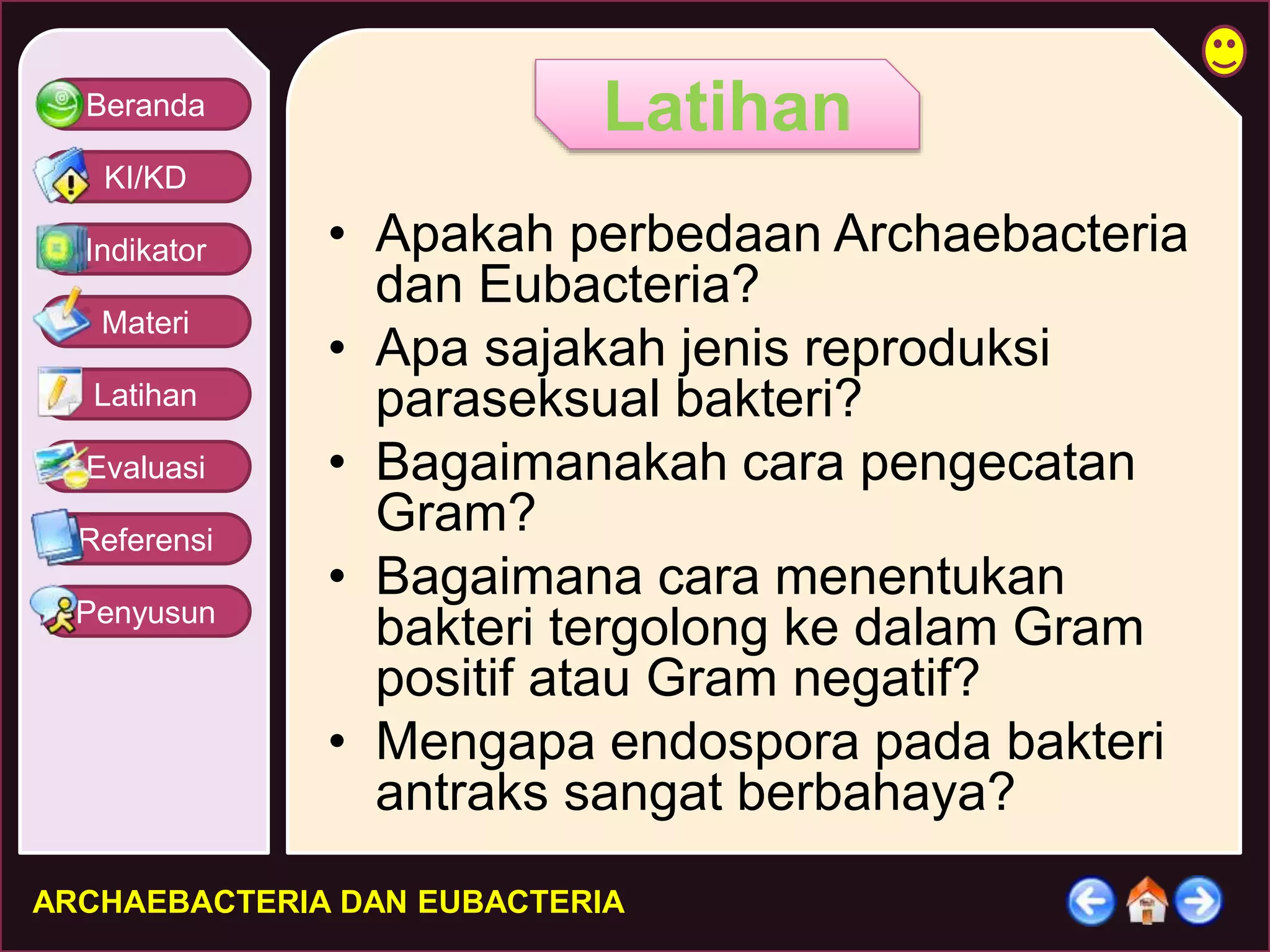 Beranda 
KI/KD 
Indikator 
Materi 
Latihan 
Evaluasi 
Referensi 
Penyusun 
Latihan 
• Apakah perbedaan Archaebacteria 
dan Eubacteria? 
• Apa sajakah jenis reproduksi 
paraseksual bakteri? 
• Bagaimanakah cara pengecatan 
Gram? 
• Bagaimana cara menentukan 
bakteri tergolong ke dalam Gram 
positif atau Gram negatif? 
• Mengapa endospora pada bakteri 
antraks sangat berbahaya? 
ARCHAEBACTERIA DAN EUBACTERIA 
 