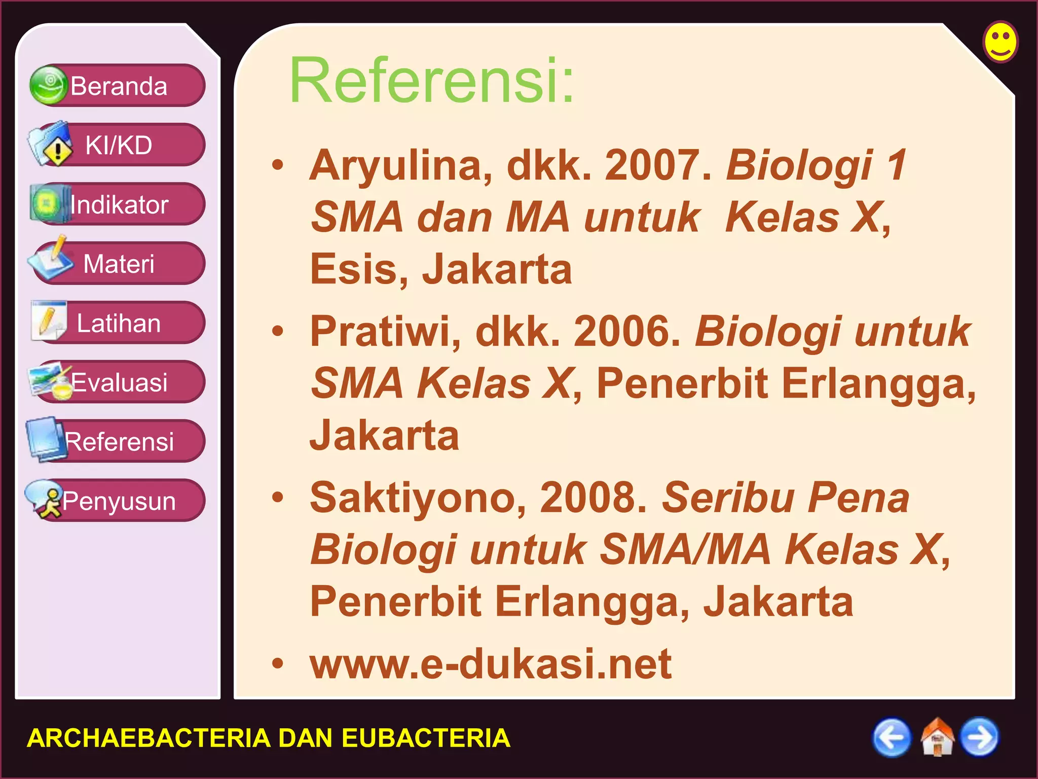 Beranda 
KI/KD 
Indikator 
Materi 
Latihan 
Evaluasi 
Referensi 
Penyusun 
Referensi: 
• Aryulina, dkk. 2007. Biologi 1 
SMA dan MA untuk Kelas X, 
Esis, Jakarta 
• Pratiwi, dkk. 2006. Biologi untuk 
SMA Kelas X, Penerbit Erlangga, 
Jakarta 
• Saktiyono, 2008. Seribu Pena 
Biologi untuk SMA/MA Kelas X, 
Penerbit Erlangga, Jakarta 
• www.e-dukasi.net 
ARCHAEBACTERIA DAN EUBACTERIA 
 